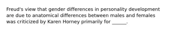 Freud's view that gender differences in personality development are due to anatomical differences between males and females was criticized by Karen Horney primarily for ______.