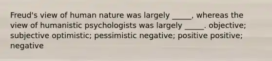 Freud's view of human nature was largely _____, whereas the view of humanistic psychologists was largely _____. objective; subjective optimistic; pessimistic negative; positive positive; negative