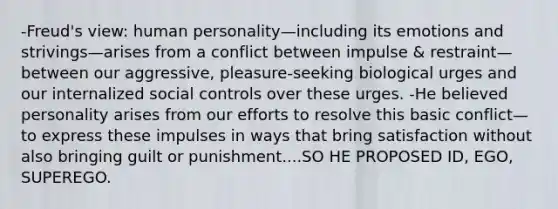 -Freud's view: human personality—including its emotions and strivings—arises from a conflict between impulse & restraint—between our aggressive, pleasure-seeking biological urges and our internalized social controls over these urges. -He believed personality arises from our efforts to resolve this basic conflict—to express these impulses in ways that bring satisfaction without also bringing guilt or punishment....SO HE PROPOSED ID, EGO, SUPEREGO.