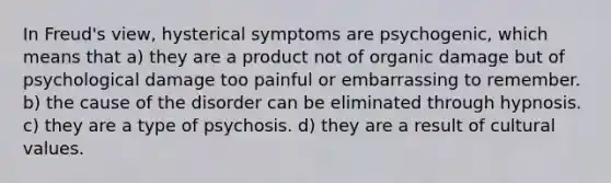 In Freud's view, hysterical symptoms are psychogenic, which means that a) they are a product not of organic damage but of psychological damage too painful or embarrassing to remember. b) the cause of the disorder can be eliminated through hypnosis. c) they are a type of psychosis. d) they are a result of cultural values.