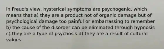 in Freud's view, hysterical symptoms are psychogenic, which means that a) they are a product not of organic damage but of psychological damage too painful or embarrassing to remember b) the cause of the disorder can be eliminated through hypnosis c) they are a type of psychosis d) they are a result of cultural values