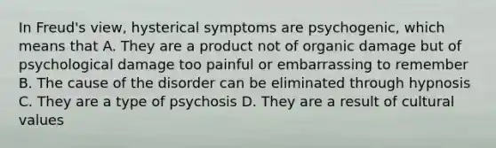 In Freud's view, hysterical symptoms are psychogenic, which means that A. They are a product not of organic damage but of psychological damage too painful or embarrassing to remember B. The cause of the disorder can be eliminated through hypnosis C. They are a type of psychosis D. They are a result of cultural values