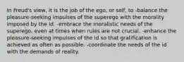 In Freud's view, it is the job of the ego, or self, to -balance the pleasure-seeking impulses of the superego with the morality imposed by the id. -embrace the moralistic needs of the superego, even at times when rules are not crucial. -enhance the pleasure-seeking impulses of the id so that gratification is achieved as often as possible. -coordinate the needs of the id with the demands of reality.