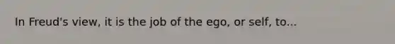 In Freud's view, it is the job of the ego, or self, to...