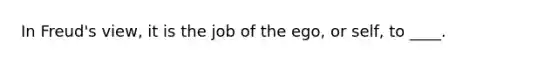 In Freud's view, it is the job of the ego, or self, to ____.