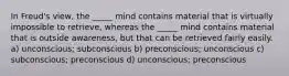 In Freud's view, the _____ mind contains material that is virtually impossible to retrieve, whereas the _____ mind contains material that is outside awareness, but that can be retrieved fairly easily. a) unconscious; subconscious b) preconscious; unconscious c) subconscious; preconscious d) unconscious; preconscious