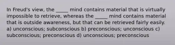 In Freud's view, the _____ mind contains material that is virtually impossible to retrieve, whereas the _____ mind contains material that is outside awareness, but that can be retrieved fairly easily. a) unconscious; subconscious b) preconscious; unconscious c) subconscious; preconscious d) unconscious; preconscious