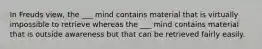 In Freuds view, the ___ mind contains material that is virtually impossible to retrieve whereas the ___ mind contains material that is outside awareness but that can be retrieved fairly easily.