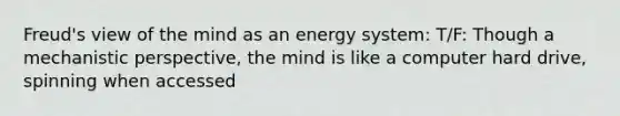 Freud's view of the mind as an energy system: T/F: Though a mechanistic perspective, the mind is like a computer hard drive, spinning when accessed