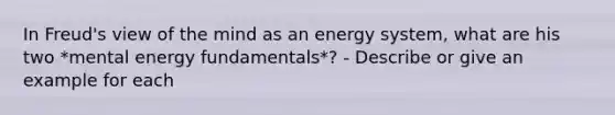 In Freud's view of the mind as an energy system, what are his two *mental energy fundamentals*? - Describe or give an example for each