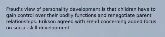 Freud's view of personality development is that children have to gain control over their bodily functions and renegotiate parent relationships. Erikson agreed with Freud concerning added focus on social-skill development