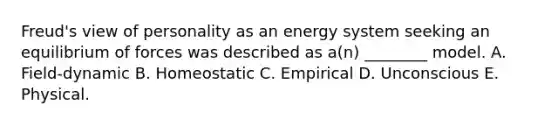 Freud's view of personality as an energy system seeking an equilibrium of forces was described as a(n) ________ model. A. Field-dynamic B. Homeostatic C. Empirical D. Unconscious E. Physical.