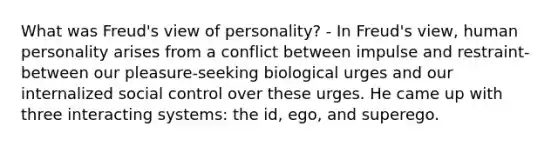 What was Freud's view of personality? - In Freud's view, human personality arises from a conflict between impulse and restraint-between our pleasure-seeking biological urges and our internalized social control over these urges. He came up with three interacting systems: the id, ego, and superego.