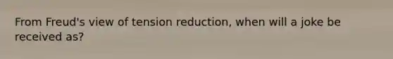 From Freud's view of tension reduction, when will a joke be received as?