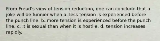 From Freud's view of tension reduction, one can conclude that a joke will be funnier when a. less tension is experienced before the punch line. b. more tension is experienced before the punch line. c. it is sexual than when it is hostile. d. tension increases rapidly.