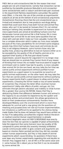 FREY: Not an anti-vivisectionist Not for the reason that most people are not anti-vivisectionist, namely that vivisection can be justified by the benefits produces Rebuttal to anti-viovsection some vivisectionists seek to reduce and eliminate pain involved in the experiment Painless experiments outnumber the painful ones Often, in the end, the use of the animals as experimental subjects at all lies at the bottom of anti-vivisectionist arguments Vivisectionist (Fox)may think that the anti-vivisectionist you is limited and unrealistic due to new products and drugs being tested that could save many lives both human and animal Frey states, why can't it be tested on humans then? It's not animal testing or nothing Only sensible to experiment on humans since most experiments are aimed at benefiting humans Line that demarcates human and animal life is that human life is more valuable than animal life So we have some qualities that we share with animals which make our lives valuable, human life has a complex dimension which makes our lives more valuable because of the many possibilities for enrichment some religious people may think that humans have souls and animals do not Frey is not religious However, some humans have very low quality lives, producing alternative to test on humans either as to be exceeded by the quality of life of healthy animals or to approach their quality of life first part allows human experiments, second requires for argument It is no longer clear that we should test on animals Frey Cannot think of any reason of thinking that human life no matter how truncated its scope for enrichment and no matter how low its quality, is more valuable than animal life On the one hand, we may take the fact that we cannot justify animal experiments without Justified human experiments as a good reason to re-examine our practice of painful animal experiments. on the other hand, we may take the fact that we cannot justify animal experiments without Justifying Human experiments that's a good reason to allow some human experiments. Choosing the former leads to loss of some benefits of vivisection Frey chooses the latter What could bar human experiments? Likely side effects of public outrage, etc Can eliminate through patient education and inability to show human life is greater than animal life PATON: States that Frey is abstracting States that difference between human and animal is the Capacity to accumulate his experience by the spoken and especially written and printed word. this allows generations to build on their predecessors achievements; Humans have developed Mastery over the environment which is more than adequate for survival and is now going into the questions of meaning and purpose Does not rule out human experimentation, but introduces a coefficient to be applied to the choices being made States that he does not believe Frey would have written as he has if he adequately consulted the original medical literature or medical scientist Human experimentation is already conducted Vegetable value lol FREY'S RESPONSE How exactly does the fact that our species is capable of great achievements help the argument that some humans have low quality of life compared to some animals the severely mentally enfeebled cannot communicate either to give consent and arguments are based on intuition Paton pointed out that Frey did not consider certain human experiments, but Frey is fully aware of animal experiments which cause blinding. he questions if there have ever been any human experiments regarding this and doubts so Overall, Frey suggest that 1. not all life is of the same value and 2. some human life is about you so low that it can be exceeded by some animal life