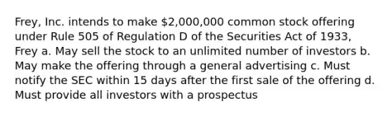 Frey, Inc. intends to make 2,000,000 common stock offering under Rule 505 of Regulation D of the Securities Act of 1933, Frey a. May sell the stock to an unlimited number of investors b. May make the offering through a general advertising c. Must notify the SEC within 15 days after the first sale of the offering d. Must provide all investors with a prospectus