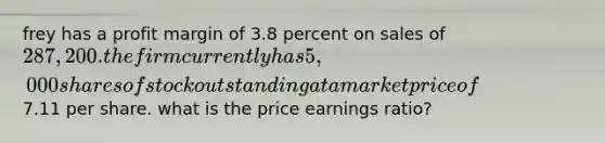 frey has a profit margin of 3.8 percent on sales of 287,200. the firm currently has 5,000 shares of stock outstanding at a market price of7.11 per share. what is the price earnings ratio?