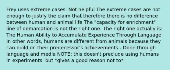 Frey uses extreme cases. Not helpful The extreme cases are not enough to justify the claim that therefore there is no difference between human and animal life The "capacity for enrichment" line of demarcation is not the right one. The right one actually is: The Human Ability to Accumulate Experience Through Language In other words, humans are different from animals because they can build on their predecessor's achievements - Done through language and media NOTE: this doesn't preclude using humans in experiments, but *gives a good reason not to*