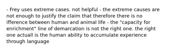 - Frey uses extreme cases. not helpful - the extreme causes are not enough to justify the claim that therefore there is no ifference between human and animal life - the "capacity for enrichment" line of demarcation is not the right one. the right one actuall is the human ability to accumulate experience through language