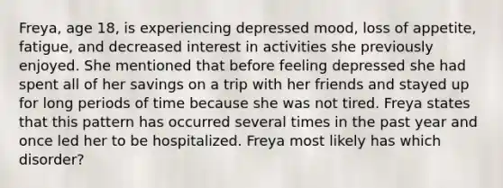 Freya, age 18, is experiencing depressed mood, loss of appetite, fatigue, and decreased interest in activities she previously enjoyed. She mentioned that before feeling depressed she had spent all of her savings on a trip with her friends and stayed up for long periods of time because she was not tired. Freya states that this pattern has occurred several times in the past year and once led her to be hospitalized. Freya most likely has which disorder?