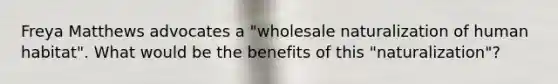 Freya Matthews advocates a "wholesale naturalization of human habitat". What would be the benefits of this "naturalization"?