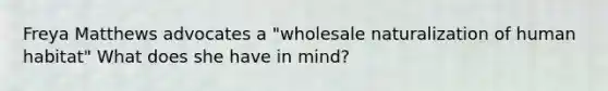 Freya Matthews advocates a "wholesale naturalization of human habitat" What does she have in mind?