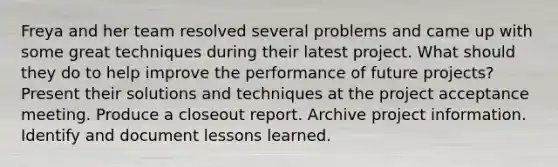 Freya and her team resolved several problems and came up with some great techniques during their latest project. What should they do to help improve the performance of future projects? Present their solutions and techniques at the project acceptance meeting. Produce a closeout report. Archive project information. Identify and document lessons learned.