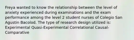 Freya wanted to know the relationship between the level of anxiety experienced during examinations and the exam performance among the level 2 student nurses of Colegio San Agustin Bacolod. The type of research design utilized is: Experimental Quasi-Experimental Correlational Causal-Comparative