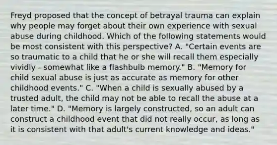 Freyd proposed that the concept of betrayal trauma can explain why people may forget about their own experience with sexual abuse during childhood. Which of the following statements would be most consistent with this perspective? A. "Certain events are so traumatic to a child that he or she will recall them especially vividly - somewhat like a flashbulb memory." B. "Memory for child sexual abuse is just as accurate as memory for other childhood events." C. "When a child is sexually abused by a trusted adult, the child may not be able to recall the abuse at a later time." D. "Memory is largely constructed, so an adult can construct a childhood event that did not really occur, as long as it is consistent with that adult's current knowledge and ideas."