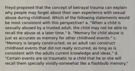 Freyd proposed that the concept of betrayal trauma can explain why people may forget about their own experience with sexual abuse during childhood. Which of the following statements would be most consistent with this perspective? a. "When a child is sexually abused by a trusted adult, the child may not be able to recall the abuse at a later time." b. "Memory for child abuse is just as accurate as memory for other childhood events." c. "Memory is largely constructed, so an adult can construct childhood events that did not really occurred, as long as is consistent with the adults current knowledge and ideas." d. "Certain events are so traumatic to a child that he or she will recall them specially vividly-somewhat like a flashbulb memory."