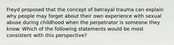 Freyd proposed that the concept of betrayal trauma can explain why people may forget about their own experience with sexual abuse during childhood when the perpetrator is someone they know. Which of the following statements would be most consistent with this perspective?