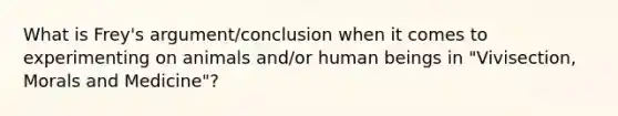 What is Frey's argument/conclusion when it comes to experimenting on animals and/or human beings in "Vivisection, Morals and Medicine"?