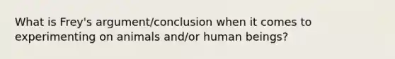 What is Frey's argument/conclusion when it comes to experimenting on animals and/or human beings?