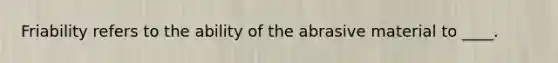 Friability refers to the ability of the abrasive material to ____.