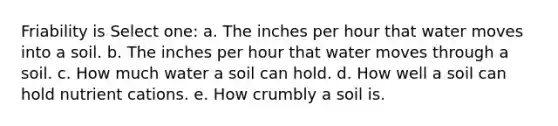 Friability is Select one: a. The inches per hour that water moves into a soil. b. The inches per hour that water moves through a soil. c. How much water a soil can hold. d. How well a soil can hold nutrient cations. e. How crumbly a soil is.