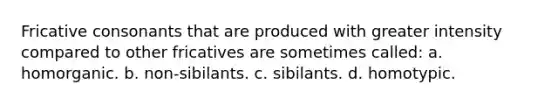 Fricative consonants that are produced with greater intensity compared to other fricatives are sometimes called: a. homorganic. b. non-sibilants. c. sibilants. d. homotypic.