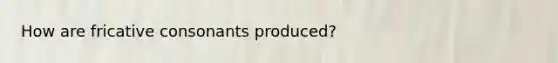How are fricative consonants produced?