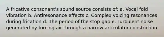 A fricative consonant's sound source consists of: a. Vocal fold vibration b. Antiresonance effects c. Complex voicing resonances during frication d. The period of the stop-gap e. Turbulent noise generated by forcing air through a narrow articulator constriction