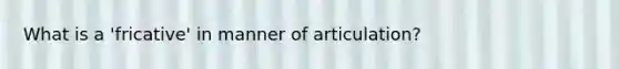 What is a 'fricative' in manner of articulation?