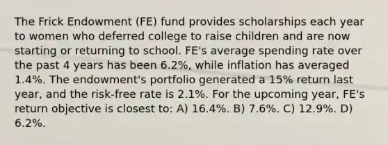 The Frick Endowment (FE) fund provides scholarships each year to women who deferred college to raise children and are now starting or returning to school. FE's average spending rate over the past 4 years has been 6.2%, while inflation has averaged 1.4%. The endowment's portfolio generated a 15% return last year, and the risk-free rate is 2.1%. For the upcoming year, FE's return objective is closest to: A) 16.4%. B) 7.6%. C) 12.9%. D) 6.2%.