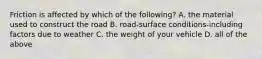 Friction is affected by which of the following? A. the material used to construct the road B. road-surface conditions-including factors due to weather C. the weight of your vehicle D. all of the above