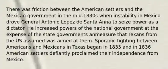 There was friction between the American settlers and the Mexican government in the mid-1830s when instability in Mexico drove General Antonio Lopez de Santa Anna to seize power as a dictator. He increased powers of the national government at the expense of the state governments anmeasure that Texans from the US assumed was aimed at them. Sporadic fighting between Americans and Mexicans in Texas began in 1835 and in 1836 American settlers defiantly proclaimed their independence from Mexico.