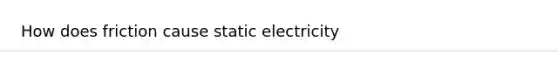 How does friction cause static electricity