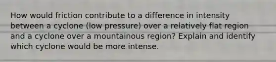 How would friction contribute to a difference in intensity between a cyclone (low pressure) over a relatively flat region and a cyclone over a mountainous region? Explain and identify which cyclone would be more intense.