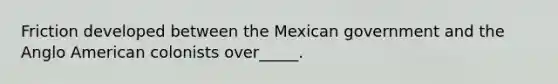 Friction developed between the Mexican government and the Anglo American colonists over_____.