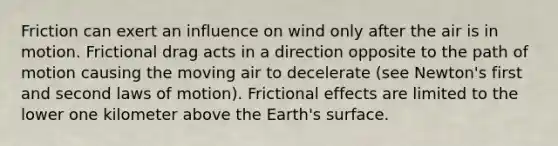 Friction can exert an influence on wind only after the air is in motion. Frictional drag acts in a direction opposite to the path of motion causing the moving air to decelerate (see Newton's first and second laws of motion). Frictional effects are limited to the lower one kilometer above the Earth's surface.