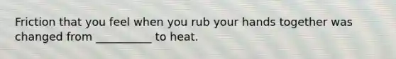 Friction that you feel when you rub your hands together was changed from __________ to heat.