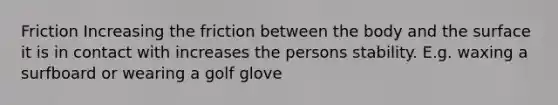 Friction Increasing the friction between the body and the surface it is in contact with increases the persons stability. E.g. waxing a surfboard or wearing a golf glove