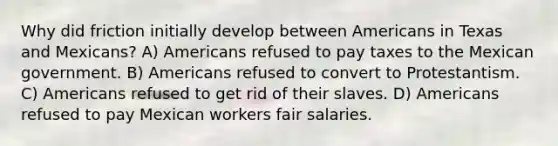 Why did friction initially develop between Americans in Texas and Mexicans? A) Americans refused to pay taxes to the Mexican government. B) Americans refused to convert to Protestantism. C) Americans refused to get rid of their slaves. D) Americans refused to pay Mexican workers fair salaries.